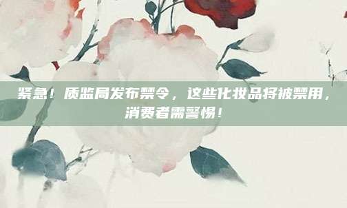 紧急!质监局发布禁令,这些化妆品将被禁用,消费者需警惕!