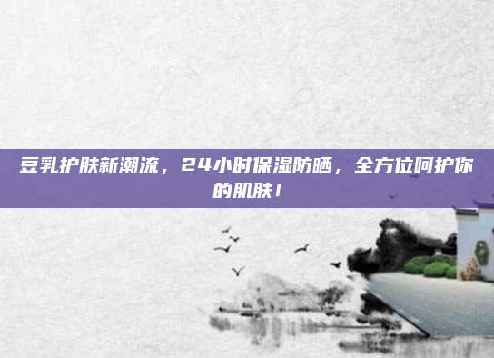 豆乳护肤新潮流,24小时保湿防晒,全方位呵护你的肌肤!