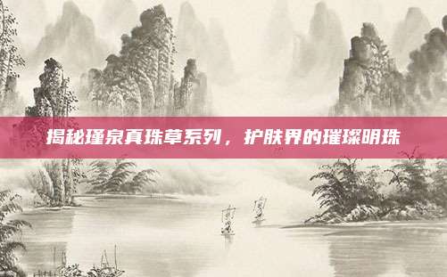 揭秘瑾泉真珠草系列，护肤界的璀璨明珠