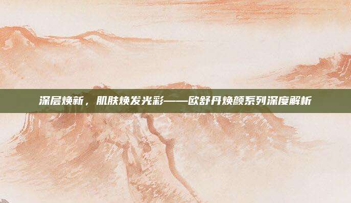 深层焕新，肌肤焕发光彩——欧舒丹焕颜系列深度解析