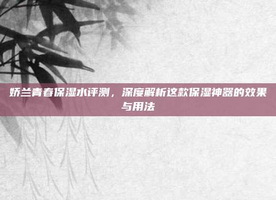 娇兰青春保湿水评测，深度解析这款保湿神器的效果与用法