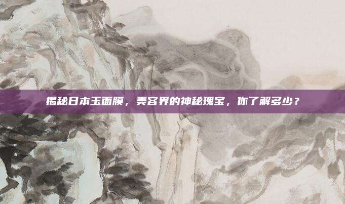 揭秘日本玉面膜，美容界的神秘瑰宝，你了解多少？