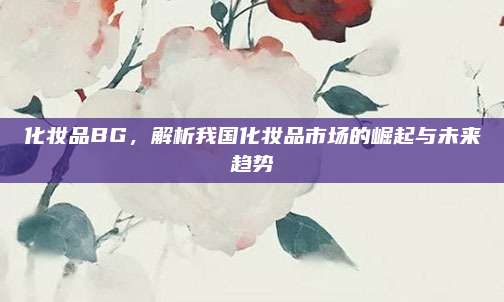 化妆品BG，解析我国化妆品市场的崛起与未来趋势