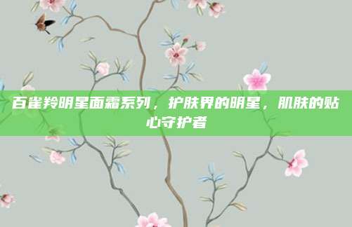 百雀羚明星面霜系列，护肤界的明星，肌肤的贴心守护者