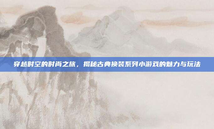 穿越时空的时尚之旅，揭秘古典换装系列小游戏的魅力与玩法