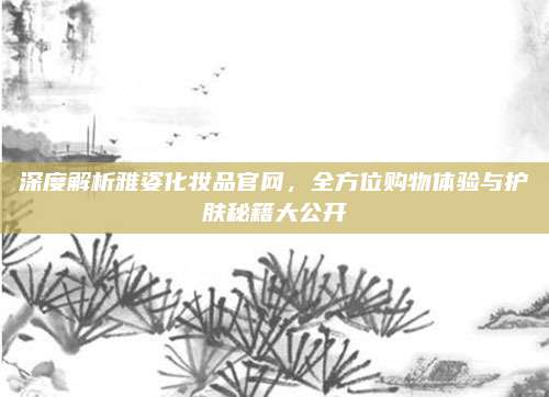 深度解析雅姿化妆品官网，全方位购物体验与护肤秘籍大公开