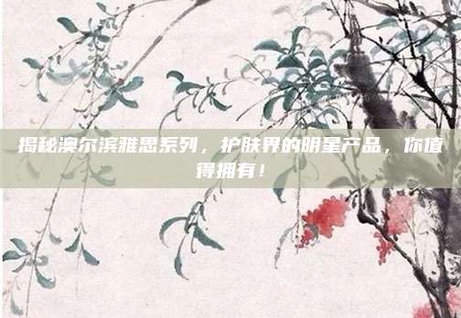 揭秘澳尔滨雅思系列，护肤界的明星产品，你值得拥有！