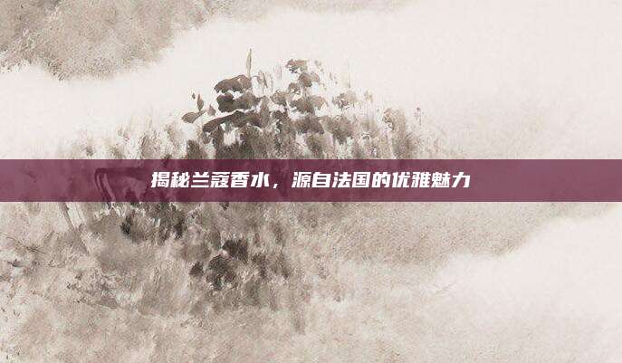 揭秘兰蔻香水，源自法国的优雅魅力