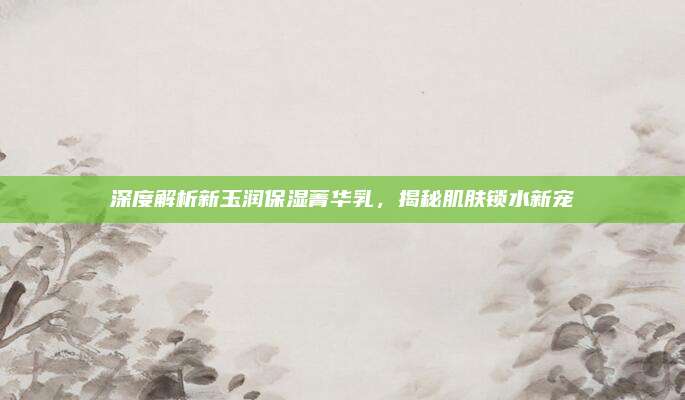 深度解析新玉润保湿菁华乳，揭秘肌肤锁水新宠