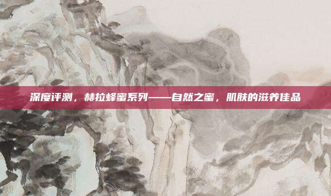 深度评测，赫拉蜂蜜系列——自然之蜜，肌肤的滋养佳品