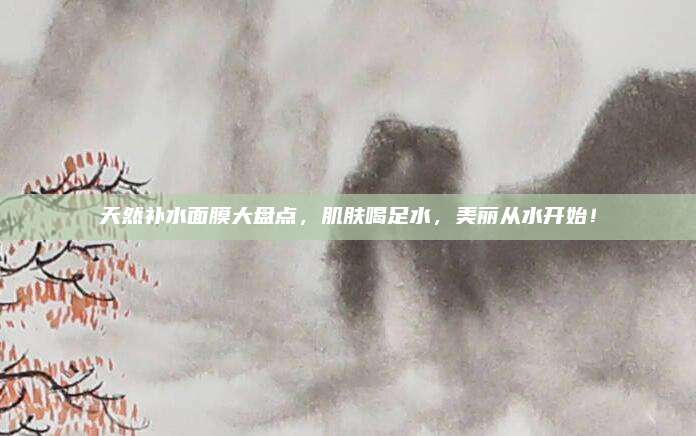 天然补水面膜大盘点，肌肤喝足水，美丽从水开始！