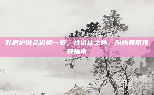 韩后护肤品价格一览，性价比之选，你的美丽预算指南