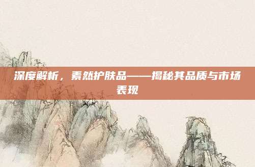 深度解析，素然护肤品——揭秘其品质与市场表现