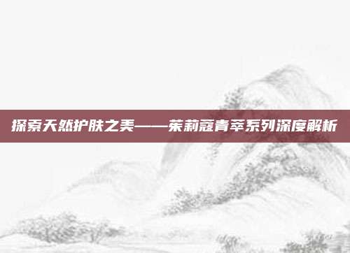 探索天然护肤之美——茱莉蔻青萃系列深度解析