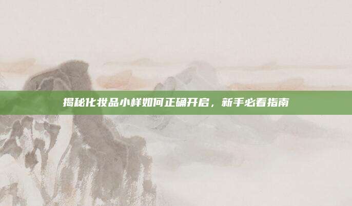 揭秘化妆品小样如何正确开启，新手必看指南