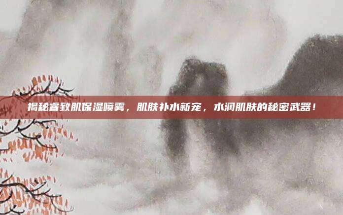 揭秘睿致肌保湿喷雾，肌肤补水新宠，水润肌肤的秘密武器！