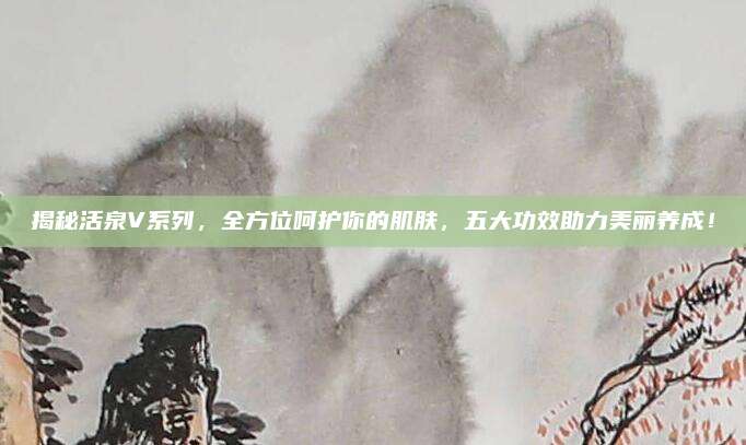 揭秘活泉V系列，全方位呵护你的肌肤，五大功效助力美丽养成！