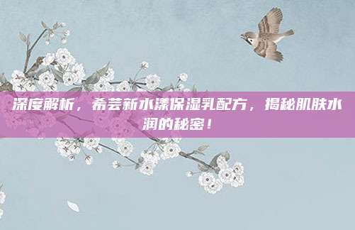 深度解析，希芸新水漾保湿乳配方，揭秘肌肤水润的秘密！