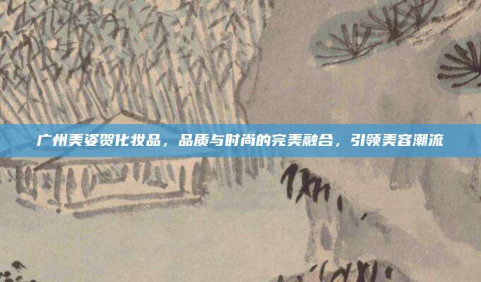 广州美姿贺化妆品，品质与时尚的完美融合，引领美容潮流