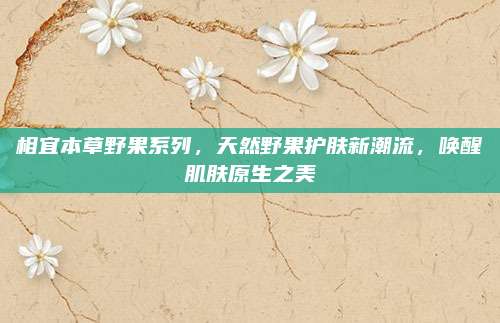 相宜本草野果系列，天然野果护肤新潮流，唤醒肌肤原生之美