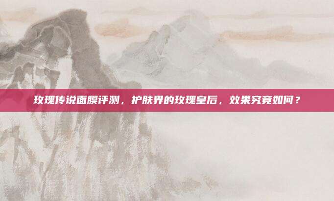 玫瑰传说面膜评测，护肤界的玫瑰皇后，效果究竟如何？