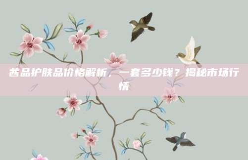 茜品护肤品价格解析，一套多少钱？揭秘市场行情