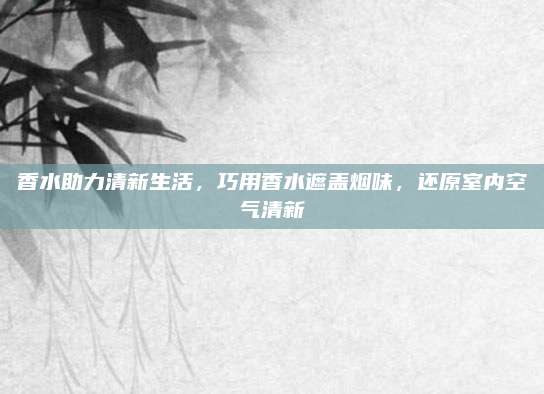 香水助力清新生活，巧用香水遮盖烟味，还原室内空气清新