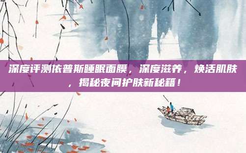 深度评测依普斯睡眠面膜，深度滋养，焕活肌肤，揭秘夜间护肤新秘籍！