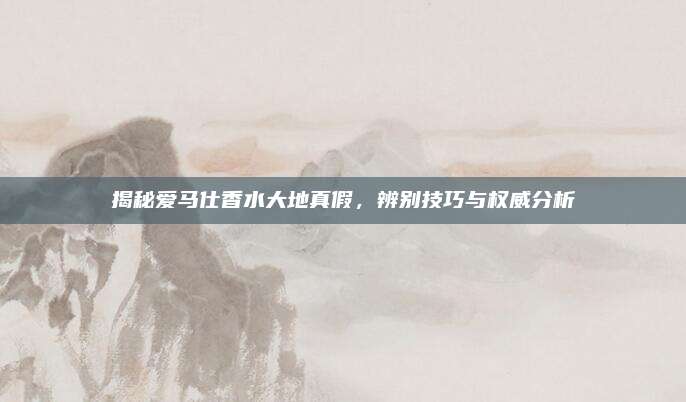 揭秘爱马仕香水大地真假，辨别技巧与权威分析