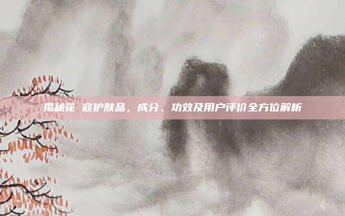 揭秘花晢寇护肤品，成分、功效及用户评价全方位解析