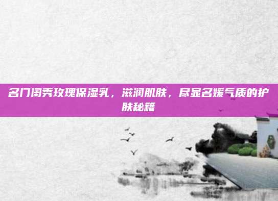 名门闺秀玫瑰保湿乳，滋润肌肤，尽显名媛气质的护肤秘籍