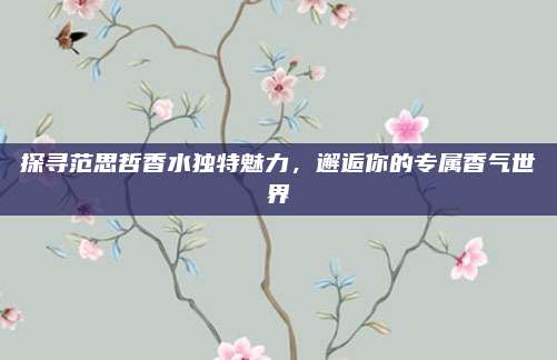 探寻范思哲香水独特魅力，邂逅你的专属香气世界