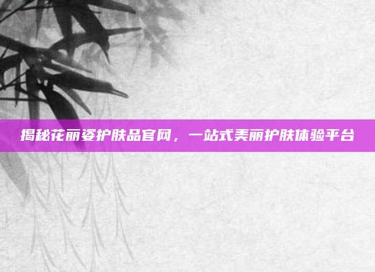 揭秘花丽姿护肤品官网，一站式美丽护肤体验平台