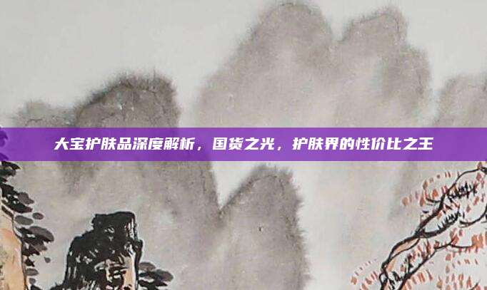 大宝护肤品深度解析，国货之光，护肤界的性价比之王