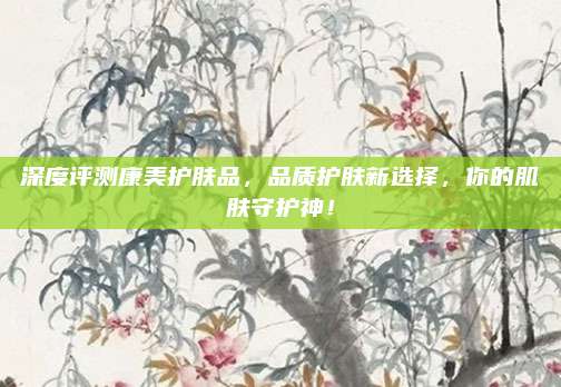 深度评测康美护肤品，品质护肤新选择，你的肌肤守护神！