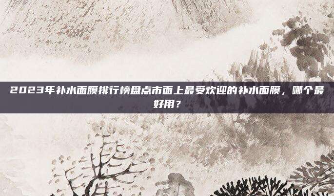 2023年补水面膜排行榜盘点市面上最受欢迎的补水面膜，哪个最好用？