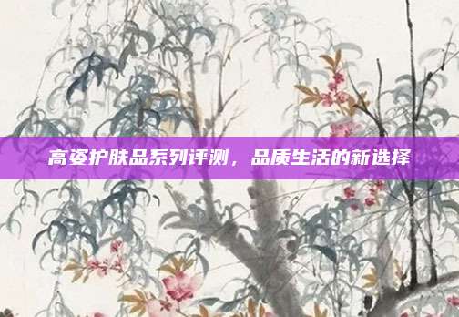 高姿护肤品系列评测，品质生活的新选择
