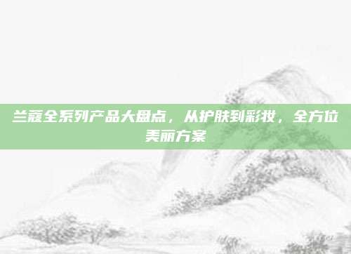 兰蔻全系列产品大盘点，从护肤到彩妆，全方位美丽方案