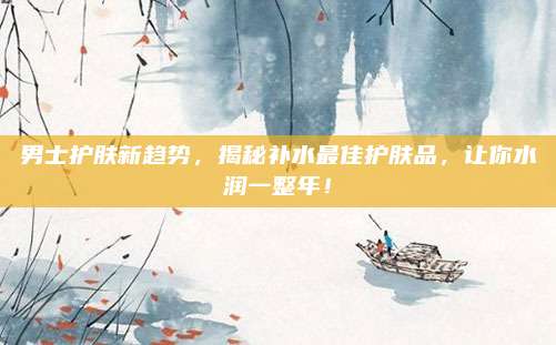 男士护肤新趋势，揭秘补水最佳护肤品，让你水润一整年！