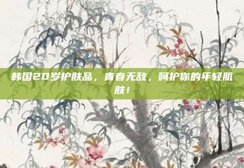 韩国20岁护肤品，青春无敌，呵护你的年轻肌肤！
