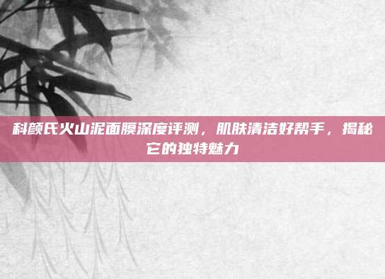 科颜氏火山泥面膜深度评测，肌肤清洁好帮手，揭秘它的独特魅力
