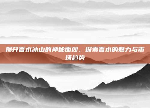 揭开香水冰山的神秘面纱，探索香水的魅力与市场趋势
