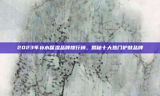 2023年补水保湿品牌排行榜，揭秘十大热门护肤品牌