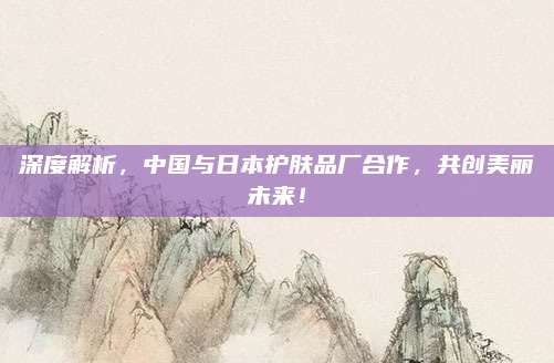 深度解析，中国与日本护肤品厂合作，共创美丽未来！