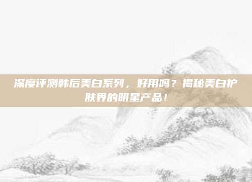 深度评测韩后美白系列，好用吗？揭秘美白护肤界的明星产品！