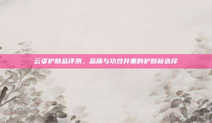 云姿护肤品评测，品质与功效并重的护肤新选择