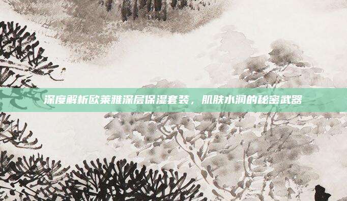 深度解析欧莱雅深层保湿套装，肌肤水润的秘密武器