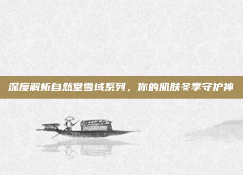 深度解析自然堂雪域系列，你的肌肤冬季守护神
