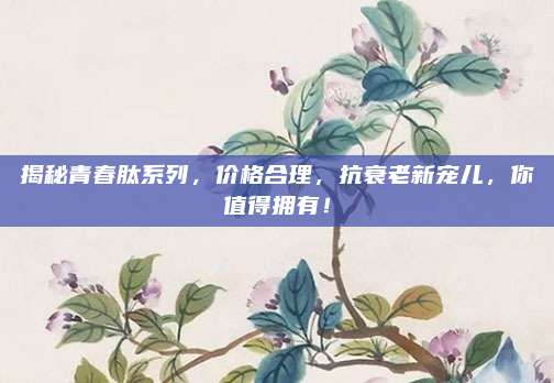 揭秘青春肽系列，价格合理，抗衰老新宠儿，你值得拥有！