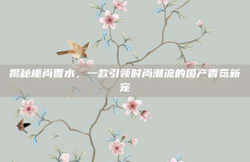 揭秘栀尚香水，一款引领时尚潮流的国产香氛新宠